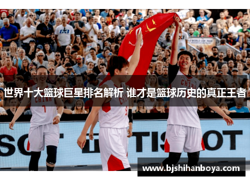 世界十大篮球巨星排名解析 谁才是篮球历史的真正王者