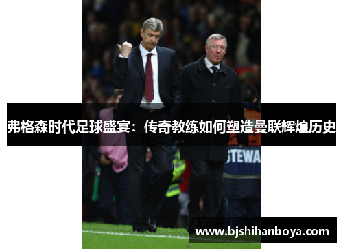 弗格森时代足球盛宴：传奇教练如何塑造曼联辉煌历史