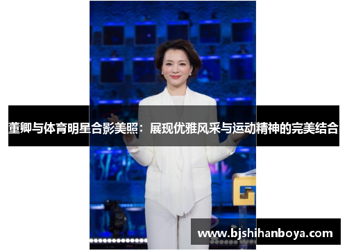 董卿与体育明星合影美照：展现优雅风采与运动精神的完美结合