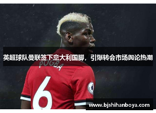 英超球队曼联签下意大利国脚，引爆转会市场舆论热潮