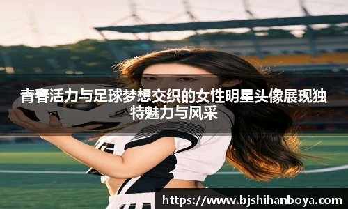 青春活力与足球梦想交织的女性明星头像展现独特魅力与风采