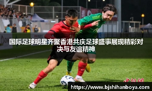 国际足球明星齐聚香港共庆足球盛事展现精彩对决与友谊精神